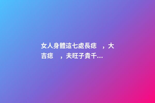 女人身體這七處長痣，大吉痣，夫旺子貴千萬不要點掉